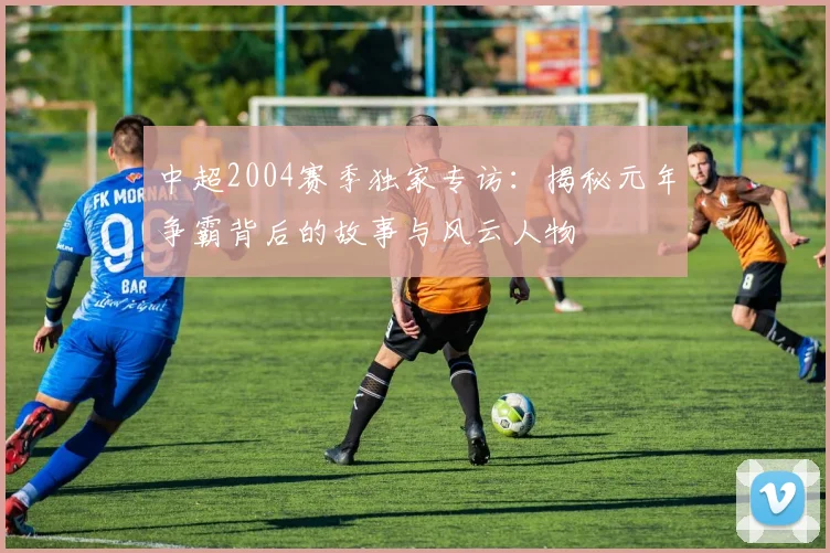中超2004赛季独家专访：揭秘元年争霸背后的故事与风云人物