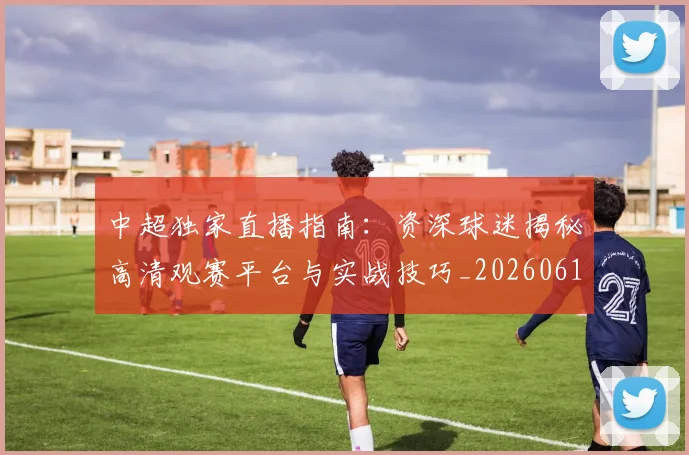 中超独家直播指南：资深球迷揭秘高清观赛平台与实战技巧_20260610190436