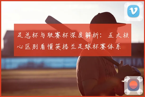 足总杯与联赛杯深度解析：五大核心区别看懂英格兰足球杯赛体系