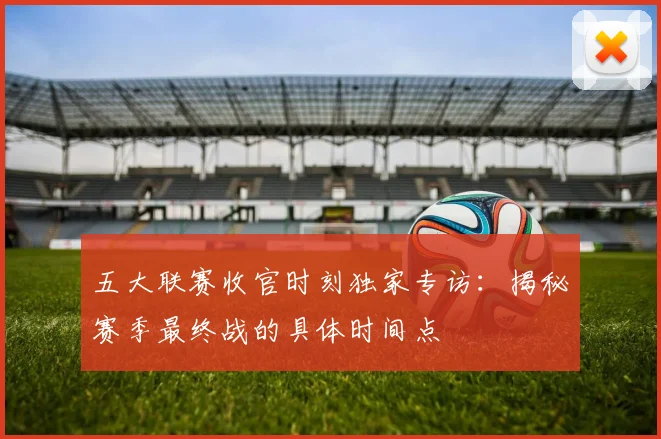 五大联赛收官时刻独家专访：揭秘赛季最终战的具体时间点