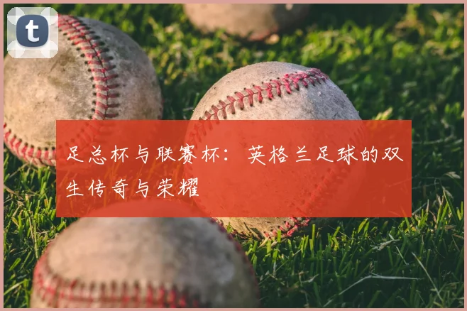 足总杯与联赛杯：英格兰足球的双生传奇与荣耀