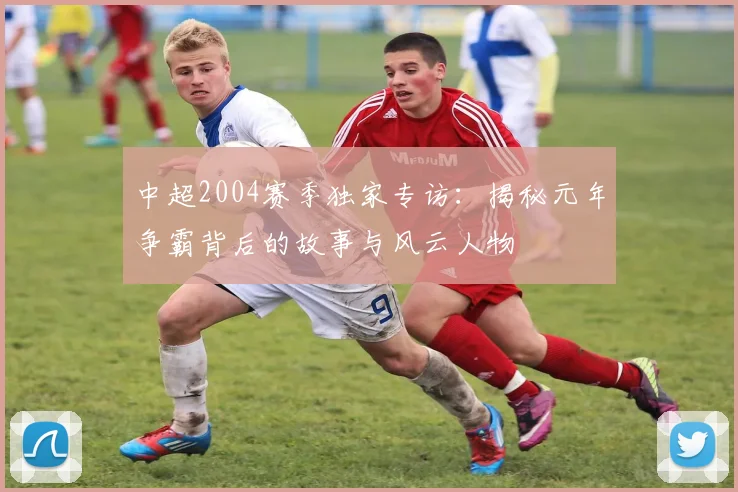 中超2004赛季独家专访：揭秘元年争霸背后的故事与风云人物