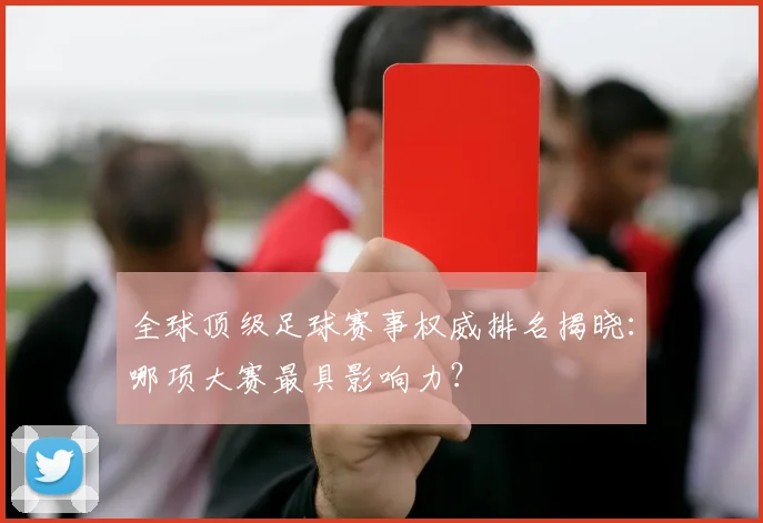 全球顶级足球赛事权威排名揭晓：哪项大赛最具影响力？