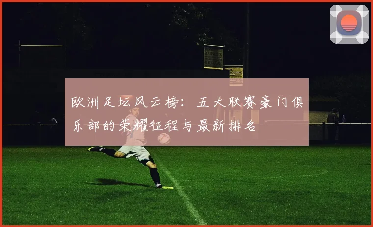 欧洲足坛风云榜：五大联赛豪门俱乐部的荣耀征程与最新排名