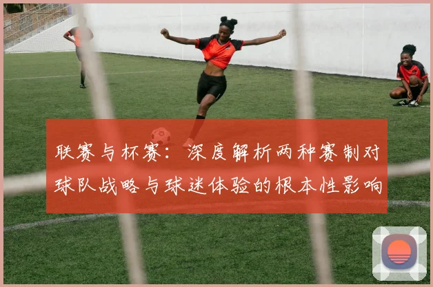 联赛与杯赛：深度解析两种赛制对球队战略与球迷体验的根本性影响